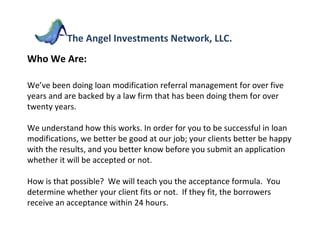 Who We Are:  We’ve been doing loan modification referral management for over five years and are backed by a law firm that has been doing them for over twenty years.  We understand how this works. In order for you to be successful in loan modifications, we better be good at our job; your clients better be happy with the results, and you better know before you submit an application whether it will be accepted or not. How is that possible?  We will teach you the acceptance formula.  You determine whether your client fits or not.  If they fit, the borrowers receive an acceptance within 24 hours.  The Angel Investments Network, LLC. 