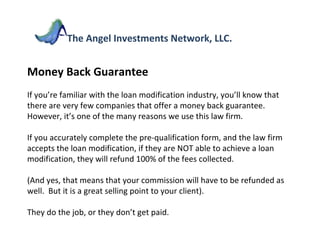 Money Back Guarantee If you’re familiar with the loan modification industry, you’ll know that there are very few companies that offer a money back guarantee.  However, it’s one of the many reasons we use this law firm.  If you accurately complete the pre-qualification form, and the law firm accepts the loan modification, if they are NOT able to achieve a loan modification, they will refund 100% of the fees collected. (And yes, that means that your commission will have to be refunded as well.  But it is a great selling point to your client). They do the job, or they don’t get paid. The Angel Investments Network, LLC. 