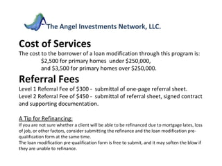 Cost of Services The cost to the borrower of a loan modification through this program is:  $2,500 for primary homes  under $250,000, and $3,500 for primary homes over $250,000. Referral Fees Level 1 Referral Fee of $300 -  submittal of one-page referral sheet. Level 2 Referral Fee of $450 -  submittal of referral sheet, signed contract and supporting documentation. A Tip for Refinancing: If you are not sure whether a client will be able to be refinanced due to mortgage lates, loss of job, or other factors, consider submitting the refinance and the loan modification pre-qualification form at the same time. The loan modification pre-qualification form is free to submit, and it may soften the blow if they are unable to refinance. The Angel Investments Network, LLC. 