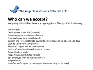 Who can we accept? We pre-qualify all files before accepting them. The qualification is easy. We accept: Credit scores under 500 (optional) No seasoning or employment history Non-traditional income (validated) Current and foreseeable late payments on mortgage of 60, 90, and 120 days Loan-to-value up to 200 percent Previous Chapter 7 or 13 bankruptcies Notice of default and foreclosures in process Properties in probate Properties currently listed for sale Self employed with no business license No green card Non-Owner Occupied up to 4 properties (depending on servicer) The Angel Investments Network, LLC. 