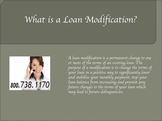 What is a Loan Modification? A loan modification is a permanent change to one or more of the terms of an existing loan. The purpose of a modification is to change the terms of your loan in a positive way to significantly lower and stabilize your monthly payment, stop your loan balance from increasing and prevent any future changes to the terms of your loan which may lead to future delinquencies. 