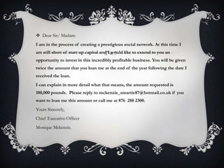  Dear Sir/ Madam:
I am in the process of creating a prestigious social network. At this time I
am still short of start up capital and I would like to extend to you an
opportunity to invest in this incredibly profitable business. You will be given
twice the amount that you loan me at the end of the year following the date I
received the loan.
I can explain in more detail what that means, the amount requested is
100,000 pounds. Please reply to mckenzie_smartie87@hotmail.co.uk if you
want to loan me this amount or call me at 876 288 2300.
Yours Sincerely,
Chief Executive Officer
Monique Mckenzie.
 