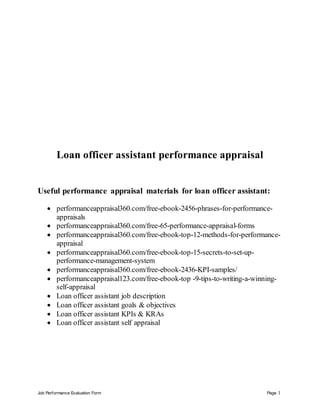 Job Performance Evaluation Form Page 1
Loan officer assistant performance appraisal
Useful performance appraisal materials for loan officer assistant:
 performanceappraisal360.com/free-ebook-2456-phrases-for-performance-
appraisals
 performanceappraisal360.com/free-65-performance-appraisal-forms
 performanceappraisal360.com/free-ebook-top-12-methods-for-performance-
appraisal
 performanceappraisal360.com/free-ebook-top-15-secrets-to-set-up-
performance-management-system
 performanceappraisal360.com/free-ebook-2436-KPI-samples/
 performanceappraisal123.com/free-ebook-top -9-tips-to-writing-a-winning-
self-appraisal
 Loan officer assistant job description
 Loan officer assistant goals & objectives
 Loan officer assistant KPIs & KRAs
 Loan officer assistant self appraisal
 