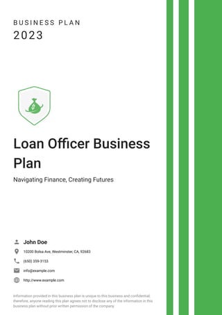 B U S I N E S S P L A N
2023
Loan Officer Business
Plan
Navigating Finance, Creating Futures
John Doe

10200 Bolsa Ave, Westminster, CA, 92683

(650) 359-3153

info@example.com

http://www.example.com

Information provided in this business plan is unique to this business and confidential;
therefore, anyone reading this plan agrees not to disclose any of the information in this
business plan without prior written permission of the company.
 