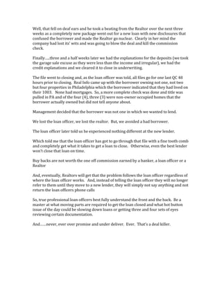 Well, that fell on deaf ears and he took a beating from the Realtor over the next three 
weeks as a completely new package went out for a new loan with new disclosures that 
confused the borrower and made the Realtor go nuclear. Clearly in her mind the 
company had lost its’ wits and was going to blow the deal and kill the commission 
check. 
Finally…..three and a half weeks later we had the explanations for the deposits (we took 
the garage sale excuse as they were less than the income and irregular), we had the 
credit explanations and we cleared it to close in underwriting. 
The file went to closing and, as the loan officer was told, all files go for one last QC 48 
hours prior to closing. Real Info came up with the borrower owning not one, not two 
but four properties in Philadelphia which the borrower indicated that they had lived on 
their 1003. None had mortgages. So, a more complete check was done and title was 
pulled in PA and of the four (4), three (3) were non-owner occupied homes that the 
borrower actually owned but did not tell anyone about. 
Management decided that the borrower was not one in which we wanted to lend. 
We lost the loan officer, we lost the realtor. But, we avoided a bad borrower. 
The loan officer later told us he experienced nothing different at the new lender. 
Which told me that the loan officer has got to go through that file with a fine tooth comb 
and completely get what it takes to get a loan to close. Otherwise, even the best lender 
won’t close that loan on time. 
Buy backs are not worth the one off commission earned by a banker, a loan officer or a 
Realtor 
And, eventually, Realtors will get that the problem follows the loan officer regardless of 
where the loan officer works. And, instead of telling the loan officer they will no longer 
refer to them until they move to a new lender, they will simply not say anything and not 
return the loan officers phone calls 
So, true professional loan officers best fully understand the front and the back. Be a 
master at what moving parts are required to get the loan closed and what hot button 
issue of the day could be slowing down loans or getting three and four sets of eyes 
reviewing certain documentation. 
And……never, ever over promise and under deliver. Ever. That’s a deal killer. 
