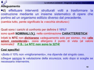 Le strutture esistenti - Diagnosi, prognosi, interventi 
10
Adeguamento
d)  effettuare  interventi  strutturali  volti  a  trasformare  la 
costruzione  mediante  un  insieme  sistematico  di  opere  che 
portino ad un organismo edilizio diverso dal precedente.
(cambia tutto, perde significato la «vecchia struttura»)
Quali sono i carichi di confronto per definire il 10%?
sono quelli NOMINALI (VN), nella combinazione CARATTERISTICA!
Infatti le NTC non dichiarano «adeguamento solo per sisma», ma «alle
azioni considerate»,  ossia  allargano  il  punto  di  vista  (al  valore 
nominale)!    P.S.: Le NTC non sono la 3274!
Casi specifici: 
1)Sotto il 10% non «miglioramento», ma dipende dal singolo caso.
2)Segue sempre la valutazione della sicurezza, solo dopo si sceglie se 
necessario intervenire. 
 