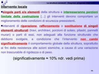 Le strutture esistenti - Diagnosi, prognosi, interventi 
11
Intervento locale
singole parti e/o elementi della struttura e interesseranno porzioni
limitate della costruzione  […]  gli  interventi  devono  comportare  un 
miglioramento delle condizioni di sicurezza preesistenti.
interventi  di  riparazione,  rafforzamento  o  sostituzione  di singoli
elementi strutturali (travi, architravi, porzioni di solaio, pilastri, pannelli 
murari)  o  parti  di  essi,  non  adeguati  alla  funzione  strutturale  che 
debbono  svolgere,  a  condizione  che  l’intervento  non cambi
significativamente il comportamento globale della struttura, soprattutto 
ai  fini  della  resistenza  alle  azioni  sismiche,  a  causa  di  una  variazione 
non trascurabile di rigidezza o di peso.
(significativamente ≈ 10% ndr. vedi prima) 
 
