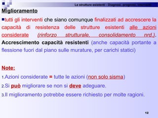 Le strutture esistenti - Diagnosi, prognosi, interventi 
12
Miglioramento
tutti gli interventi che siano comunque finalizzati ad accrescere la 
capacità  di  resistenza  delle  strutture  esistenti  alle  azioni 
considerate  (rinforzo strutturale, consolidamento nrd.). 
Accrescimento capacità resistenti (anche  capacità  portante  a 
flessione fuori dal piano sulle murature, per carichi statici)
Note:
1.Azioni considerate = tutte le azioni (non solo sisma)
2.Si può migliorare se non si deve adeguare.
3.Il miglioramento potrebbe essere richiesto per molte ragioni.
 