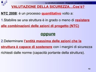 Le strutture esistenti - Diagnosi, prognosi, interventi 
13
VALUTAZIONE DELLA SICUREZZA…Cos’è?
NTC 2008: è un processo quantitativo volto a:
1.Stabilire se una struttura è in grado o meno di resistere
alle combinazioni delle azioni di progetto (NTC)
oppure
2.Determinare l’entità massima delle azioni che la
struttura è capace di sostenere con i margini di sicurezza 
richiesti dalle norme (capacità portante della struttura).
 