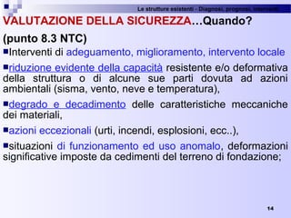 Le strutture esistenti - Diagnosi, prognosi, interventi 
14
VALUTAZIONE DELLA SICUREZZA…Quando?
(punto 8.3 NTC)
Interventi di adeguamento, miglioramento, intervento locale
riduzione evidente della capacità resistente e/o deformativa 
della  struttura  o  di  alcune  sue  parti  dovuta  ad  azioni 
ambientali (sisma, vento, neve e temperatura), 
degrado  e  decadimento  delle  caratteristiche  meccaniche 
dei materiali, 
azioni eccezionali (urti, incendi, esplosioni, ecc..),
situazioni di funzionamento ed uso anomalo, deformazioni 
significative imposte da cedimenti del terreno di fondazione;
 