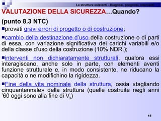 Le strutture esistenti - Diagnosi, prognosi, interventi 
15
VALUTAZIONE DELLA SICUREZZA…Quando?
(punto 8.3 NTC)
provati gravi errori di progetto o di costruzione;
cambio della destinazione d’uso della costruzione o di parti 
di  essa,  con  variazione  significativa  dei  carichi  variabili  e/o 
della classe d’uso della costruzione (10% NDR.);
interventi  non  dichiaratamente  strutturali,  qualora  essi 
interagiscano,  anche  solo  in  parte,  con  elementi  aventi 
funzione  strutturale  e,  in  modo  consistente,  ne  riducano  la 
capacità o ne modifichino la rigidezza.
Fine  della  vita  nominale  della  struttura,  ossia  «tagliando 
cinquantennale»  della  struttura  (quelle  costruite  negli  anni 
’60 oggi sono alla fine di VN)
 