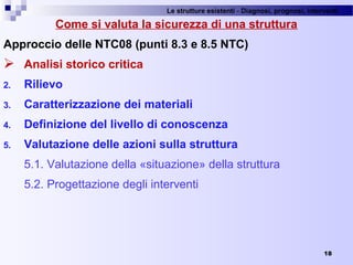 Le strutture esistenti - Diagnosi, prognosi, interventi 
18
Come si valuta la sicurezza di una struttura
Approccio delle NTC08 (punti 8.3 e 8.5 NTC)
 Analisi storico critica
2. Rilievo
3. Caratterizzazione dei materiali
4. Definizione del livello di conoscenza
5. Valutazione delle azioni sulla struttura
5.1. Valutazione della «situazione» della struttura
5.2. Progettazione degli interventi
 
