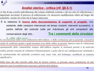 Le strutture esistenti - Diagnosi, prognosi, interventi 
19
Analisi storico - critica (rif. §8.5.1)
È  la  relazione  di  ricerca della documentazione di supporto al progetto,  ove 
esistente, delle variazioni intervenute nel tempo (varianti, interventi successivi), a 
partire  dall’età  del  costruito  (utile  per  individuare  gli  enti  competenti  alla 
conservazione degli atti)…  Tra i commenti della circolare
è utile rilevare:
 