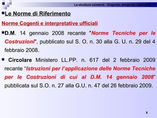 Le strutture esistenti - Diagnosi, prognosi, interventi 
2
Le Norme di Riferimento
Norme Cogenti e interpretative ufficiali
D.M.  14  gennaio  2008  recante  "Norme Tecniche per le
Costruzioni", pubblicato sul S. O. n. 30 alla G. U. n. 29 del 4 
febbraio 2008.
 Circolare  Ministero  LL.PP.  n.  617  del  2  febbraio  2009 
recante “Istruzioni per l’applicazione delle Norme Tecniche
per le Costruzioni di cui al D.M. 14 gennaio 2008” 
pubblicata sul S.O. n. 27 alla G.U. n. 47 del 26 febbraio 2009.
 