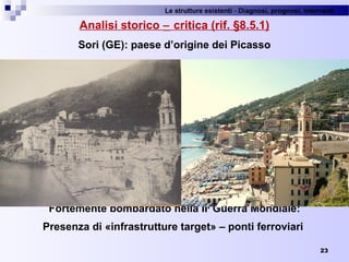 Le strutture esistenti - Diagnosi, prognosi, interventi 
Analisi storico − critica (rif. §8.5.1)
Sori (GE): paese d’origine dei Picasso
Fortemente bombardato nella IIa
Guerra Mondiale:
Presenza di «infrastrutture target» – ponti ferroviari
23
 