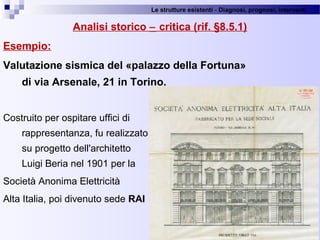 Le strutture esistenti - Diagnosi, prognosi, interventi 
Analisi storico − critica (rif. §8.5.1)
Esempio:
Valutazione sismica del «palazzo della Fortuna»
di via Arsenale, 21 in Torino.
Costruito per ospitare uffici di 
rappresentanza, fu realizzato 
su progetto dell'architetto 
Luigi Beria nel 1901 per la 
Società Anonima Elettricità
Alta Italia, poi divenuto sede RAI
24
 