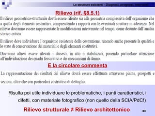 Le strutture esistenti - Diagnosi, prognosi, interventi 
33
Rilievo (rif. §8.5.1)
E la circolare commenta
Risulta poi utile individuare le problematiche, i punti caratteristici, i 
difetti, con materiale fotografico (non quello della SCIA/PdC!)
Rilievo strutturale ≠ Rilievo architettonico
 