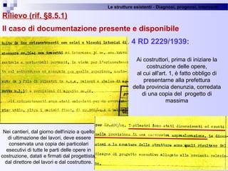 Le strutture esistenti - Diagnosi, prognosi, interventi 
Rilievo (rif. §8.5.1)
Il caso di documentazione presente e disponibile
Art. 4 RD 2229/1939:
37
Ai costruttori, prima di iniziare la 
costruzione delle opere,
al cui all'art. 1, è fatto obbligo di 
presentarne alla prefettura
della provincia denunzia, corredata 
di una copia del  progetto di 
massima
Nei cantieri, dal giorno dell'inizio a quello
 di ultimazione dei lavori, deve essere 
conservata una copia dei particolari
esecutivi di tutte le parti delle opere in 
costruzione, datati e firmati dal progettista, 
dal direttore del lavori e dal costruttore.
 