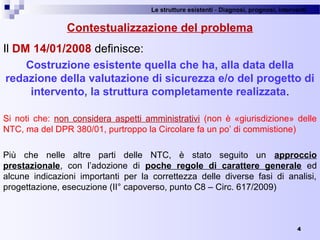 Le strutture esistenti - Diagnosi, prognosi, interventi 
4
Contestualizzazione del problema
Il DM 14/01/2008 definisce:
Costruzione esistente quella che ha, alla data della
redazione della valutazione di sicurezza e/o del progetto di
intervento, la struttura completamente realizzata.
Si  noti  che:  non  considera  aspetti  amministrativi  (non  è  «giurisdizione»  delle 
NTC, ma del DPR 380/01, purtroppo la Circolare fa un po’ di commistione)
Più  che  nelle  altre  parti  delle  NTC,  è  stato  seguito  un  approccio
prestazionale,  con  l’adozione  di  poche regole di carattere generale  ed 
alcune  indicazioni  importanti  per  la  correttezza  delle  diverse  fasi  di  analisi, 
progettazione, esecuzione (II° capoverso, punto C8 – Circ. 617/2009)
 