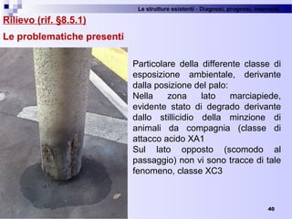 Le strutture esistenti - Diagnosi, prognosi, interventi 
40
Rilievo (rif. §8.5.1)
Le problematiche presenti
Particolare  della  differente  classe  di 
esposizione  ambientale,  derivante 
dalla posizione del palo:
Nella  zona  lato  marciapiede, 
evidente  stato  di  degrado  derivante 
dallo  stillicidio  della  minzione  di 
animali  da  compagnia  (classe  di 
attacco acido XA1
Sul  lato  opposto  (scomodo  al 
passaggio) non vi sono tracce di tale 
fenomeno, classe XC3
 
