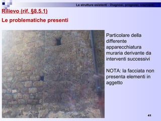 Le strutture esistenti - Diagnosi, prognosi, interventi 
41
Rilievo (rif. §8.5.1)
Le problematiche presenti
Particolare della 
differente 
apparecchiatura 
muraria derivante da 
interventi successivi
NOTA: la facciata non 
presenta elementi in 
aggetto
 