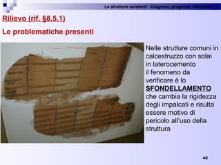 Le strutture esistenti - Diagnosi, prognosi, interventi 
42
Rilievo (rif. §8.5.1)
Le problematiche presenti
Nelle strutture comuni in 
calcestruzzo con solai 
in laterocemento
il fenomeno da 
verificare è lo 
SFONDELLAMENTO
che cambia la rigidezza 
degli impalcati e risulta 
essere motivo di 
pericolo all’uso della 
struttura
 
