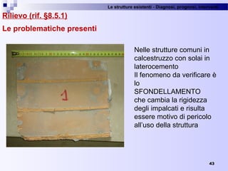Le strutture esistenti - Diagnosi, prognosi, interventi 
43
Rilievo (rif. §8.5.1)
Le problematiche presenti
Nelle strutture comuni in 
calcestruzzo con solai in 
laterocemento
Il fenomeno da verificare è 
lo 
SFONDELLAMENTO
che cambia la rigidezza 
degli impalcati e risulta 
essere motivo di pericolo 
all’uso della struttura
 