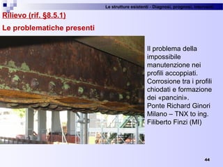 Le strutture esistenti - Diagnosi, prognosi, interventi 
44
Rilievo (rif. §8.5.1)
Le problematiche presenti
Il problema della 
impossibile 
manutenzione nei 
profili accoppiati.
Corrosione tra i profili 
chiodati e formazione 
dei «pancini». 
Ponte Richard Ginori 
Milano – TNX to ing. 
Filiberto Finzi (MI)
 