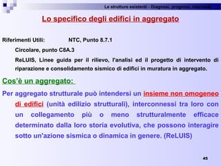 Le strutture esistenti - Diagnosi, prognosi, interventi 
45
Lo specifico degli edifici in aggregato
Riferimenti Utili: NTC, Punto 8.7.1
Circolare, punto C8A.3
ReLUIS, Linee guida per il rilievo, l'analisi ed il progetto di intervento di
riparazione e consolidamento sismico di edifici in muratura in aggregato.
Cos’è un aggregato:
Per aggregato strutturale può intendersi un insieme non omogeneo
di edifici (unità edilizio strutturali), interconnessi tra loro con
un collegamento più o meno strutturalmente efficace
determinato dalla loro storia evolutiva, che possono interagire
sotto un'azione sismica o dinamica in genere. (ReLUIS)
 