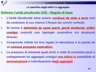 Le strutture esistenti - Diagnosi, prognosi, interventi 
46
Lo specifico degli edifici in aggregato
Definire l’unità strutturale (US) - Regole di base
1. L’Unità Strutturale deve essere continua da cielo a terra così
da contenere al suo interno il flusso dei carichi verticali;
2. Di norma è delimitata da spazi aperti, giunti strutturali, edifici
contigui costruiti con tipologie costruttive e/o strutturali
diverse;
3. Comprende cellule tra loro legate in elevazione e in pianta da
un comune processo costruttivo;
4. La presenza di elementi quali archi o volte di contrasto posti a
collegamento tra aggregati contigui non inficia la possibilità di
perimetrazione e individuazione degli aggregati.
 