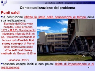 Le strutture esistenti - Diagnosi, prognosi, interventi 
5
Contestualizzazione del problema
Punti saldi
la  costruzione  riflette  lo  stato  delle  conoscenze  al  tempo  della 
sua realizzazione;
possono  essere  insiti  e  non  palesi  difetti  di  impostazione  e  di 
realizzazione;
Esempio dell’Olive view 
hospital, San Fernando, 
1971 - M 6,7 - Spostamento 
interpiano misurato 0,81 m 
ca. Realizzato utilizzando la 
tecnica del «Flexible first
storey concept» di Martel 
(1929-1930) rivisto come 
«The soft first Storey
method» da Green (1935) e 
Jacobsen (1937)
 