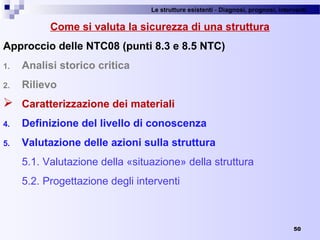 Le strutture esistenti - Diagnosi, prognosi, interventi 
50
Come si valuta la sicurezza di una struttura
Approccio delle NTC08 (punti 8.3 e 8.5 NTC)
1. Analisi storico critica
2. Rilievo
 Caratterizzazione dei materiali
4. Definizione del livello di conoscenza
5. Valutazione delle azioni sulla struttura
5.1. Valutazione della «situazione» della struttura
5.2. Progettazione degli interventi
 