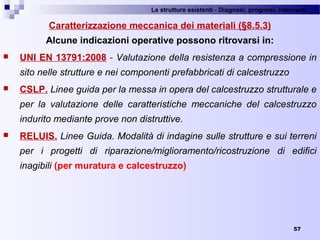 Le strutture esistenti - Diagnosi, prognosi, interventi 
57
Caratterizzazione meccanica dei materiali (§8.5.3)
Alcune indicazioni operative possono ritrovarsi in:
 UNI EN 13791:2008 - Valutazione della resistenza a compressione in
sito nelle strutture e nei componenti prefabbricati di calcestruzzo
 CSLP. Linee guida per la messa in opera del calcestruzzo strutturale e
per la valutazione delle caratteristiche meccaniche del calcestruzzo
indurito mediante prove non distruttive.
 RELUIS. Linee Guida. Modalità di indagine sulle strutture e sui terreni
per i progetti di riparazione/miglioramento/ricostruzione di edifici
inagibili (per muratura e calcestruzzo)
 