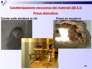 Le strutture esistenti - Diagnosi, prognosi, interventi 
58
Caratterizzazione meccanica dei materiali (§8.5.3)
Prove distruttive:
Carote sulle strutture in cls Prove su muratura
 