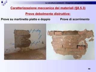 Le strutture esistenti - Diagnosi, prognosi, interventi 
59
Caratterizzazione meccanica dei materiali (§8.5.3)
Prove debolmente distruttive:
Prove su martinetto piatto e doppio Prove di scorrimento
 