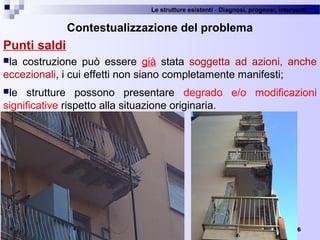 Le strutture esistenti - Diagnosi, prognosi, interventi 
6
Contestualizzazione del problema
Punti saldi
la  costruzione  può  essere  già  stata  soggetta  ad  azioni,  anche 
eccezionali, i cui effetti non siano completamente manifesti;
le  strutture  possono  presentare  degrado  e/o  modificazioni 
significative rispetto alla situazione originaria.
 