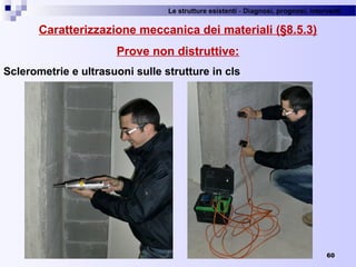 Le strutture esistenti - Diagnosi, prognosi, interventi 
60
Caratterizzazione meccanica dei materiali (§8.5.3)
Prove non distruttive:
Sclerometrie e ultrasuoni sulle strutture in cls
 