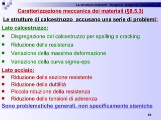 Le strutture esistenti - Diagnosi, prognosi, interventi 
62
Caratterizzazione meccanica dei materiali (§8.5.3)
Le strutture di calcestruzzo accusano una serie di problemi:
Lato calcestruzzo:
 Disgregazione del calcestruzzo per spalling e cracking
 Riduzione della resistenza
 Variazione della massima deformazione
 Variazione della curva sigma-eps 
Lato acciaio:
 Riduzione della sezione resistente
 Riduzione della duttilità
 Piccola riduzione della resistenza
 Riduzione delle tensioni di aderenza
Sono problematiche generali, non specificamente sismiche
 
