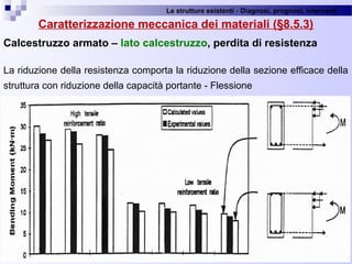 Le strutture esistenti - Diagnosi, prognosi, interventi 
67
Caratterizzazione meccanica dei materiali (§8.5.3)
Calcestruzzo armato – lato calcestruzzo, perdita di resistenza
La riduzione della resistenza comporta la riduzione della sezione efficace della 
struttura con riduzione della capacità portante - Flessione
 