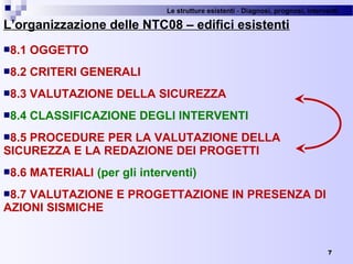 Le strutture esistenti - Diagnosi, prognosi, interventi 
7
L’organizzazione delle NTC08 – edifici esistenti
8.1 OGGETTO
8.2 CRITERI GENERALI
8.3 VALUTAZIONE DELLA SICUREZZA
8.4 CLASSIFICAZIONE DEGLI INTERVENTI
8.5 PROCEDURE PER LA VALUTAZIONE DELLA
SICUREZZA E LA REDAZIONE DEI PROGETTI
8.6 MATERIALI (per gli interventi)
8.7 VALUTAZIONE E PROGETTAZIONE IN PRESENZA DI
AZIONI SISMICHE
 