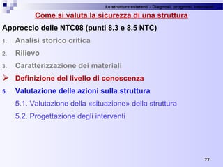Le strutture esistenti - Diagnosi, prognosi, interventi 
77
Come si valuta la sicurezza di una struttura
Approccio delle NTC08 (punti 8.3 e 8.5 NTC)
1. Analisi storico critica
2. Rilievo
3. Caratterizzazione dei materiali
 Definizione del livello di conoscenza
5. Valutazione delle azioni sulla struttura
5.1. Valutazione della «situazione» della struttura
5.2. Progettazione degli interventi
 
