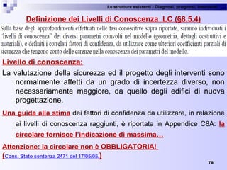Le strutture esistenti - Diagnosi, prognosi, interventi 
78
Definizione dei Livelli di Conoscenza LC (§8.5.4)
Livello di conoscenza:
La valutazione della sicurezza ed il progetto degli interventi sono 
normalmente  affetti  da  un  grado  di  incertezza  diverso,  non 
necessariamente  maggiore,  da  quello  degli  edifici  di  nuova 
progettazione.
Una guida alla stima dei fattori di confidenza da utilizzare, in relazione 
ai livelli di conoscenza raggiunti, è riportata in Appendice C8A:  la
circolare fornisce l’indicazione di massima…
Attenzione: la circolare non è OBBLIGATORIA!
(Cons. Stato sentenza 2471 del 17/05/05.)
 