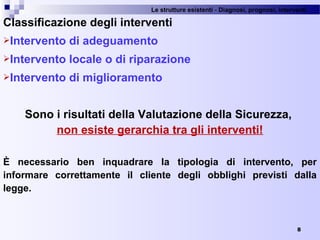 Le strutture esistenti - Diagnosi, prognosi, interventi 
8
Classificazione degli interventi
Intervento di adeguamento
Intervento locale o di riparazione
Intervento di miglioramento
Sono i risultati della Valutazione della Sicurezza,
non esiste gerarchia tra gli interventi!
È necessario ben inquadrare la tipologia di intervento, per
informare correttamente il cliente degli obblighi previsti dalla
legge.
 