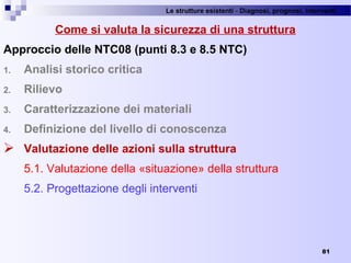 Le strutture esistenti - Diagnosi, prognosi, interventi 
81
Come si valuta la sicurezza di una struttura
Approccio delle NTC08 (punti 8.3 e 8.5 NTC)
1. Analisi storico critica
2. Rilievo
3. Caratterizzazione dei materiali
4. Definizione del livello di conoscenza
 Valutazione delle azioni sulla struttura
5.1. Valutazione della «situazione» della struttura
5.2. Progettazione degli interventi
 