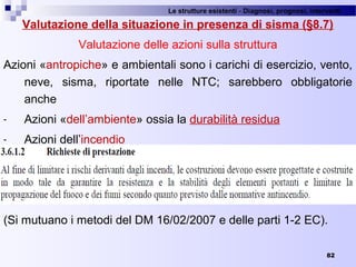 Le strutture esistenti - Diagnosi, prognosi, interventi 
82
Valutazione della situazione in presenza di sisma (§8.7)
Valutazione delle azioni sulla struttura
Azioni «antropiche» e ambientali sono i carichi di esercizio, vento, 
neve,  sisma,  riportate  nelle  NTC;  sarebbero  obbligatorie 
anche 
- Azioni «dell’ambiente» ossia la durabilità residua
- Azioni dell’incendio 
(Si mutuano i metodi del DM 16/02/2007 e delle parti 1-2 EC).
 