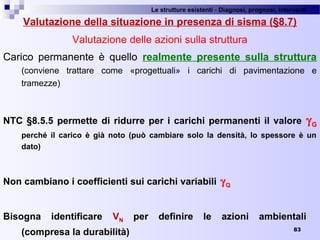 Le strutture esistenti - Diagnosi, prognosi, interventi 
83
Valutazione della situazione in presenza di sisma (§8.7)
Valutazione delle azioni sulla struttura
Carico  permanente  è  quello  realmente presente sulla struttura
(conviene  trattare  come  «progettuali»  i  carichi  di  pavimentazione  e 
tramezze)
NTC §8.5.5 permette di ridurre per i carichi permanenti il valore γG
perché il carico è già noto (può cambiare solo la densità, lo spessore è un
dato)
Non cambiano i coefficienti sui carichi variabili γQ
Bisogna identificare VN per definire le azioni ambientali
(compresa la durabilità)
 