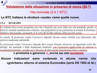 Le strutture esistenti - Diagnosi, prognosi, interventi 
85
Valutazione della situazione in presenza di sisma (§8.7)
Vita nominale (2.4.1 NTC)
Le NTC trattano le strutture «usate» come quelle nuove.
Il problema è garantire VN anche dal lato durabilità
Alcune indicazioni sono contenute in alcune norme che
«gravitano» attorno al sistema Eurocodes (serie EN 1504 et Al.)
 