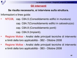 Le strutture esistenti - Diagnosi, prognosi, interventi 
87
Gli interventi
Se risulta necessario, si interviene sulla struttura.
Informazioni e linee guida:
 NTC08,  cap. C8A.5 (Consolidamento edifici in muratura)
cap. C8A.7(Consolidamento edifici in calcestruzzo)
cap. C8A.8 (Consolidamento ponti)
cap. C8A.9 (Impianti).
 Regione Molise - Analisi delle principali tecniche di intervento 
e limiti della loro applicabilità - 3B2 - Ottobre 2008
 Regione Molise - Analisi delle principali tecniche di intervento 
e limiti della loro applicabilità - 3B3 - Ottobre 2008
 