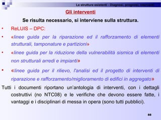 Le strutture esistenti - Diagnosi, prognosi, interventi 
88
Gli interventi
Se risulta necessario, si interviene sulla struttura.
 ReLUIS – DPC:
 «linee guida per la riparazione ed il rafforzamento di elementi
strutturali, tamponature e partizioni»
 «linee guida per la riduzione della vulnerabilità sismica di elementi
non strutturali arredi e impianti»
 «linee guida per il rilievo, l'analisi ed il progetto di interventi di
riparazione e rafforzamento/miglioramento di edifici in aggregato»
Tutti  i  documenti  riportano  un’antologia  di  interventi,  con  i  dettagli 
costruttivi  (no  NTC08)  e  le  verifiche  che  devono  essere  fatte,  i 
vantaggi e i disciplinari di messa in opera (sono tutti pubblici). 
 