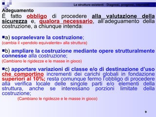 Le strutture esistenti - Diagnosi, prognosi, interventi 
9
Adeguamento
È  fatto  obbligo  di  procedere  alla valutazione della
sicurezza e,  qualora necessario,  all’adeguamento  della 
costruzione, a chiunque intenda:
a) sopraelevare la costruzione;
(cambia il «pendolo equivalente» alla struttura)
b) ampliare la costruzione mediante opere strutturalmente
connesse alla costruzione;
(Cambiano le rigidezze e le masse in gioco) 
c) apportare variazioni di classe e/o di destinazione d’uso
che comportino  incrementi  dei  carichi  globali  in  fondazione 
superiori al 10%; resta comunque fermo l’obbligo di procedere 
alla  verifica  locale  delle  singole  parti  e/o  elementi  della 
struttura,  anche  se  interessano  porzioni  limitate  della 
costruzione;
(Cambiano le rigidezze e le masse in gioco) 
 